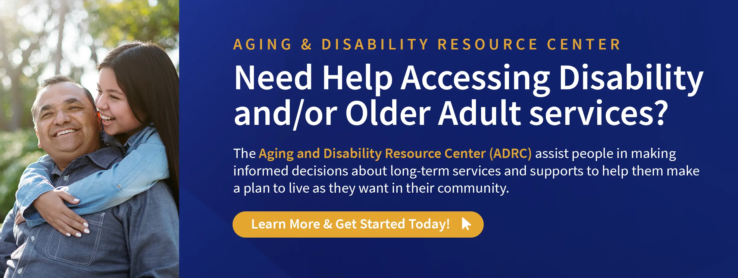 Aging & Disability Resource Center – Need Help Accessing Disability and/or Older Adult services? The Aging and Disability Resource Center (ADRC) assist people in making informed decisions about long-term services and supports to help them make a plan to live as they want in their community. Learn More & Get Started Today!